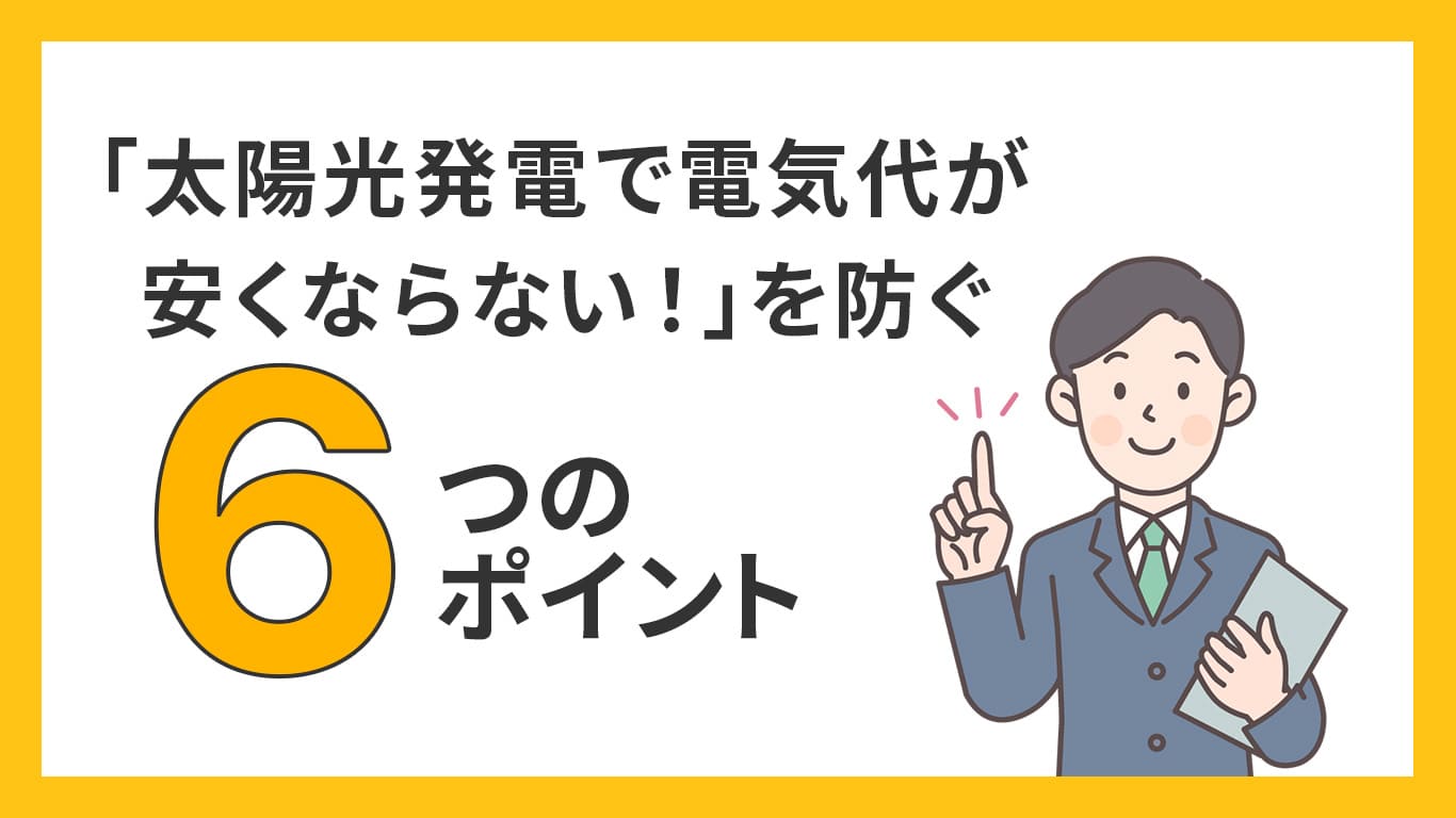 ｢太陽光発電で電気代が安くならない！｣を防ぐ6つのポイント