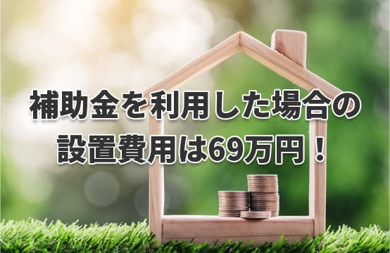 補助金を利用した場合の設置費用はたったの69万円！