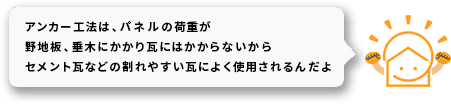 アンカー工法は、パネルの荷重が野地板、垂木にかかり瓦にはかからないからセメント瓦などの割れやすい瓦によく使用されるんだよ
