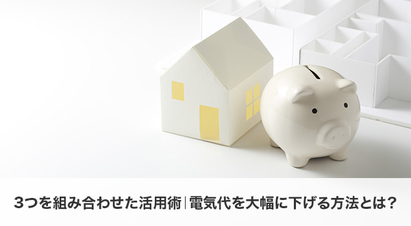 3つを組み合わせた活用術｜電気代を大幅に下げる方法とは？