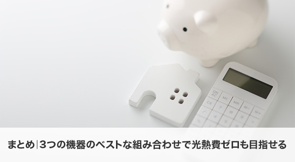 まとめ｜3つの機器のベストな組み合わせで光熱費ゼロも目指せる