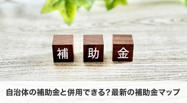 自治体の補助金と併用できる？最新の補助金マップを解説
