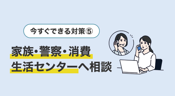 ⑤怪しいと感じたらすぐ家族・警察・消費生活センターへ相談