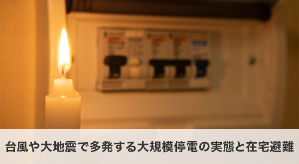 近年の台風や大地震で多発する大規模停電の実態と在宅避難の重要性