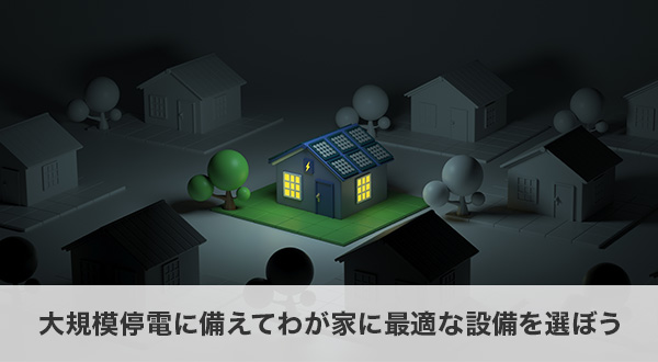 まとめ|万が一の大規模停電に備えてわが家に最適な設備を選ぼう